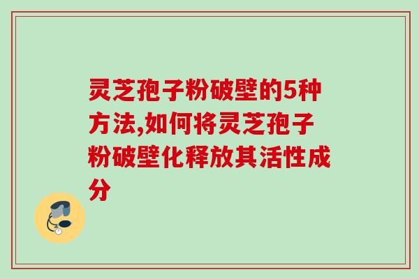 灵芝孢子粉破壁的5种方法,如何将灵芝孢子粉破壁化释放其活性成分