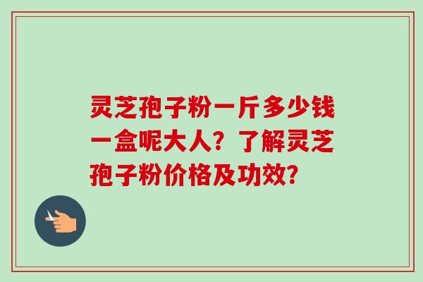灵芝孢子粉一斤多少钱一盒呢大人？了解灵芝孢子粉价格及功效？
