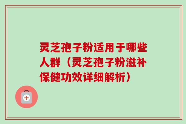 灵芝孢子粉适用于哪些人群（灵芝孢子粉滋补保健功效详细解析）
