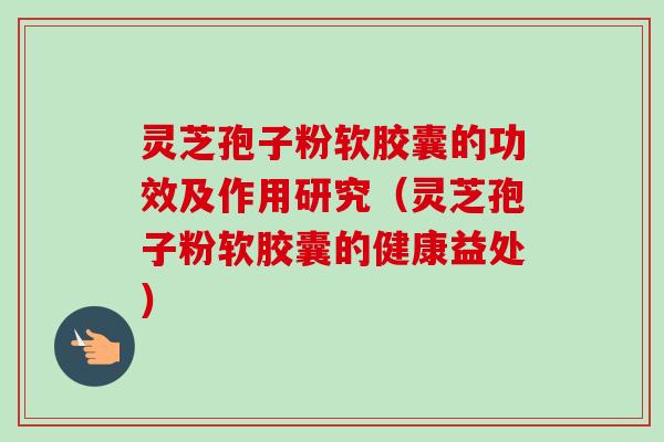 灵芝孢子粉软胶囊的功效及作用研究（灵芝孢子粉软胶囊的健康益处）
