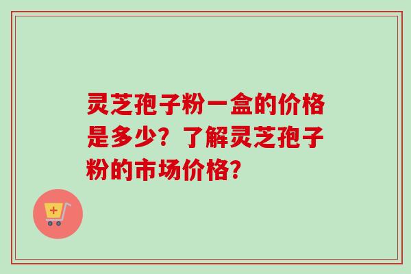 灵芝孢子粉一盒的价格是多少？了解灵芝孢子粉的市场价格？