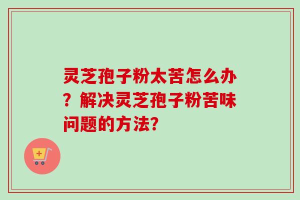 灵芝孢子粉太苦怎么办？解决灵芝孢子粉苦味问题的方法？
