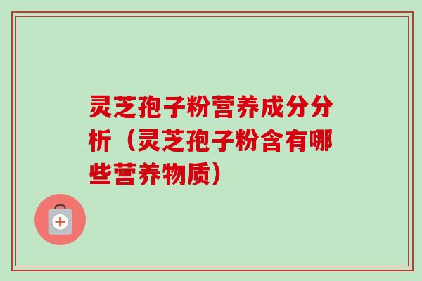 灵芝孢子粉营养成分分析（灵芝孢子粉含有哪些营养物质）