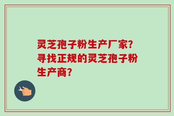 灵芝孢子粉生产厂家？寻找正规的灵芝孢子粉生产商？