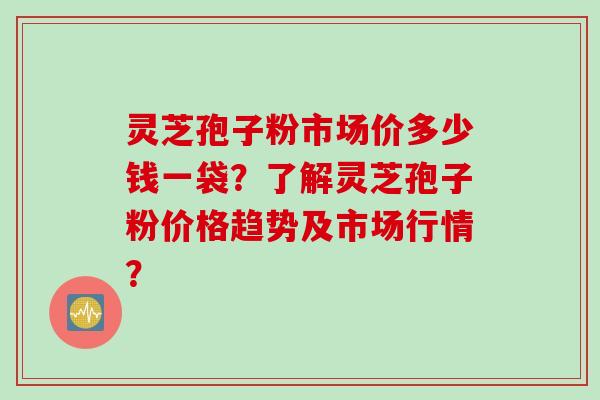 灵芝孢子粉市场价多少钱一袋？了解灵芝孢子粉价格趋势及市场行情？