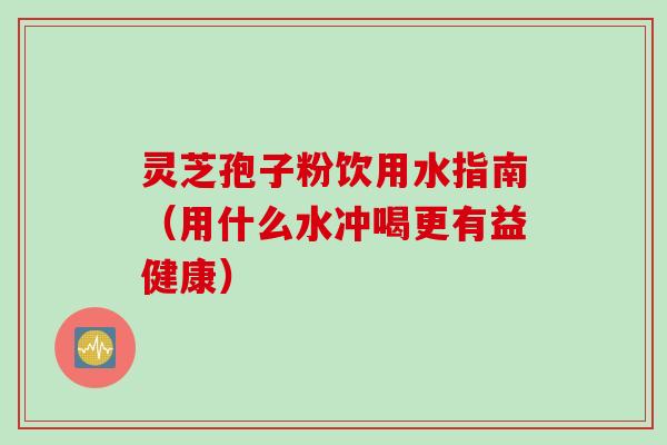 灵芝孢子粉饮用水指南（用什么水冲喝更有益健康）