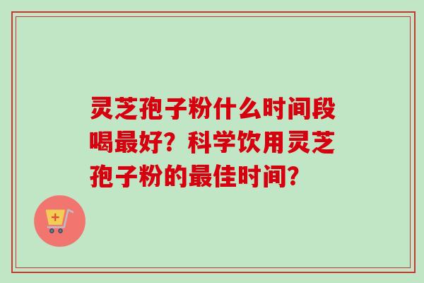 灵芝孢子粉什么时间段喝最好？科学饮用灵芝孢子粉的最佳时间？