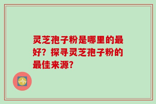 灵芝孢子粉是哪里的好？探寻灵芝孢子粉的佳来源？