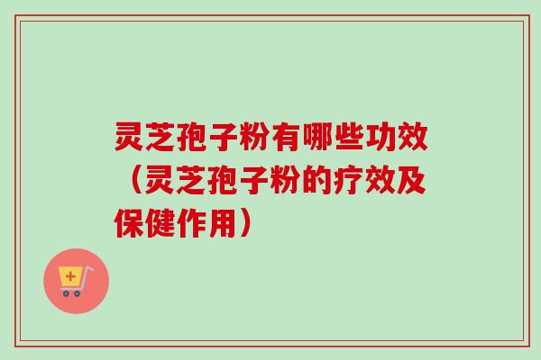 灵芝孢子粉有哪些功效（灵芝孢子粉的疗效及保健作用）