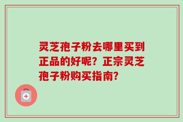 灵芝孢子粉去哪里买到正品的好呢？正宗灵芝孢子粉购买指南？