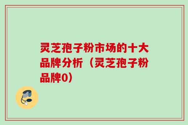 灵芝孢子粉市场的十大品牌分析（灵芝孢子粉品牌0）