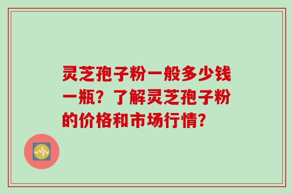灵芝孢子粉一般多少钱一瓶？了解灵芝孢子粉的价格和市场行情？