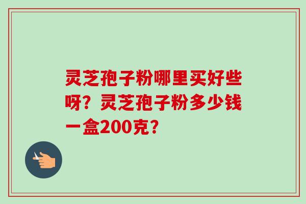 灵芝孢子粉哪里买好些呀？灵芝孢子粉多少钱一盒200克？