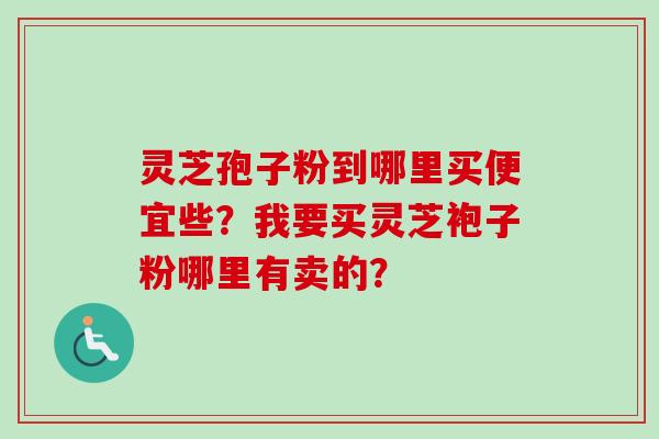 灵芝孢子粉到哪里买便宜些？我要买灵芝袍子粉哪里有卖的？