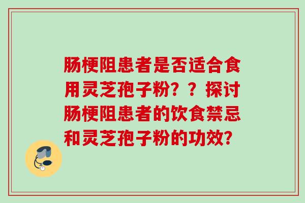 肠梗阻患者是否适合食用灵芝孢子粉？？探讨肠梗阻患者的饮食禁忌和灵芝孢子粉的功效？
