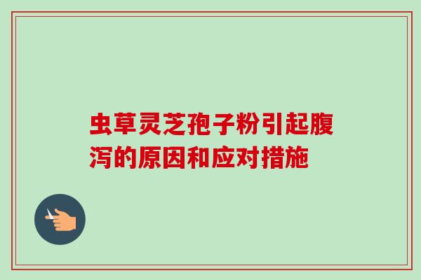 虫草灵芝孢子粉引起腹泻的原因和应对措施