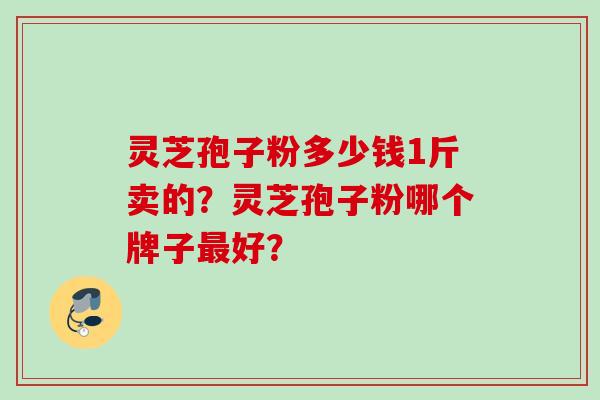 灵芝孢子粉多少钱1斤卖的？灵芝孢子粉哪个牌子最好？