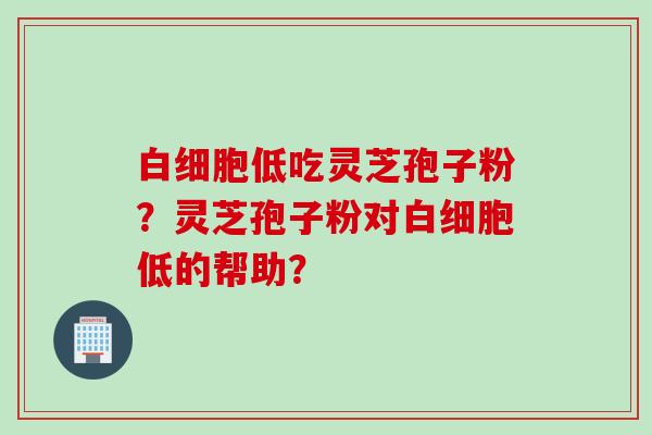 白细胞低吃灵芝孢子粉？灵芝孢子粉对白细胞低的帮助？