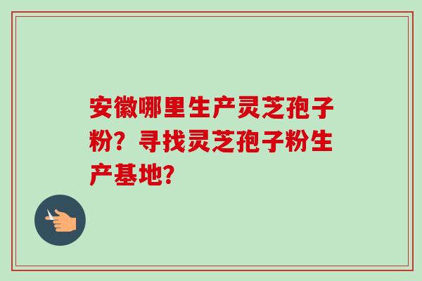 安徽哪里生产灵芝孢子粉？寻找灵芝孢子粉生产基地？