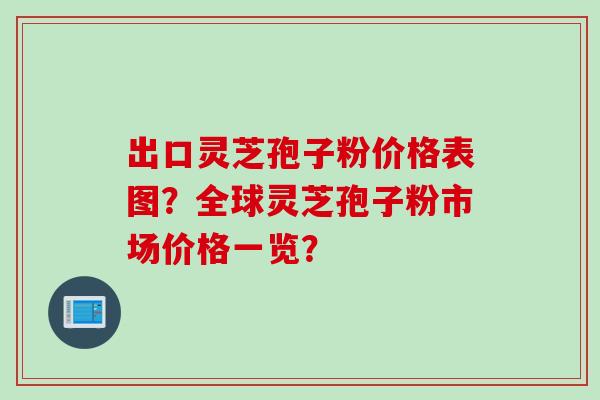 出口灵芝孢子粉价格表图？全球灵芝孢子粉市场价格一览？