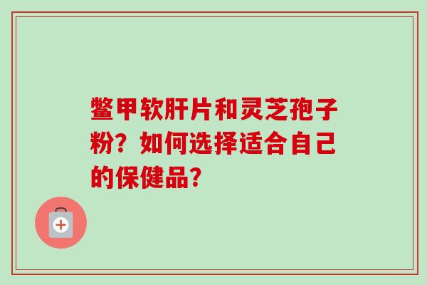 鳖甲软肝片和灵芝孢子粉？如何选择适合自己的保健品？