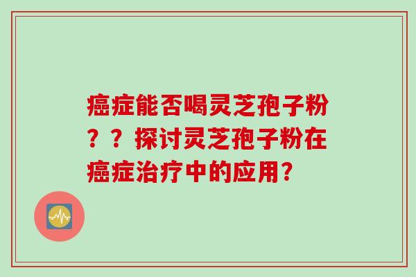癌症能否喝灵芝孢子粉？？探讨灵芝孢子粉在癌症治疗中的应用？