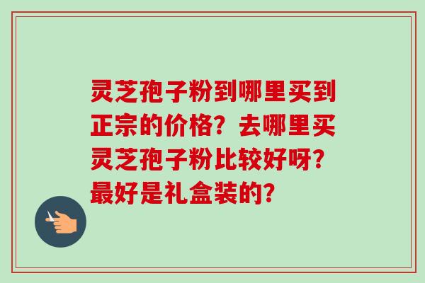 灵芝孢子粉到哪里买到正宗的价格？去哪里买灵芝孢子粉比较好呀？最好是礼盒装的？