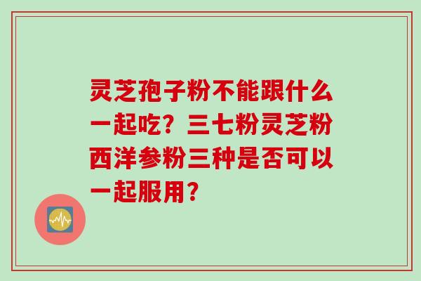 灵芝孢子粉不能跟什么一起吃？三七粉灵芝粉西洋参粉三种是否可以一起服用？
