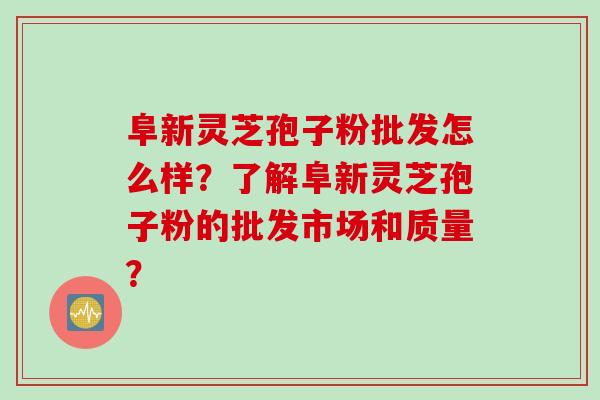 阜新灵芝孢子粉批发怎么样？了解阜新灵芝孢子粉的批发市场和质量？