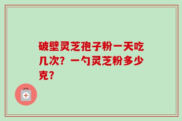 破壁灵芝孢子粉一天吃几次？一勺灵芝粉多少克？