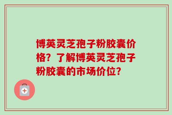 博英灵芝孢子粉胶囊价格？了解博英灵芝孢子粉胶囊的市场价位？