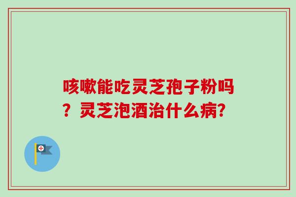 咳嗽能吃灵芝孢子粉吗？灵芝泡酒治什么病？