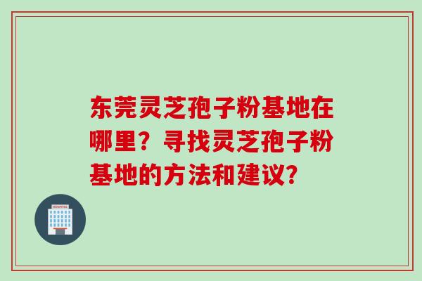 东莞灵芝孢子粉基地在哪里？寻找灵芝孢子粉基地的方法和建议？