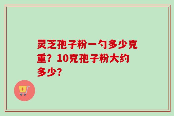 灵芝孢子粉一勺多少克重？10克孢子粉大约多少？
