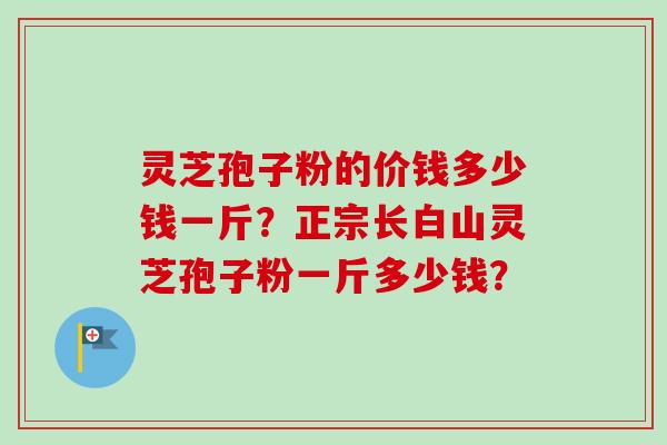 灵芝孢子粉的价钱多少钱一斤？正宗长白山灵芝孢子粉一斤多少钱？