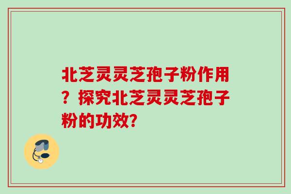 北芝灵灵芝孢子粉作用？探究北芝灵灵芝孢子粉的功效？
