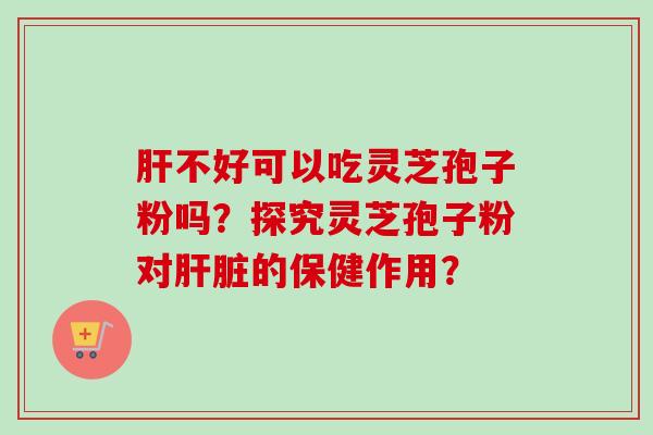肝不好可以吃灵芝孢子粉吗？探究灵芝孢子粉对肝脏的保健作用？