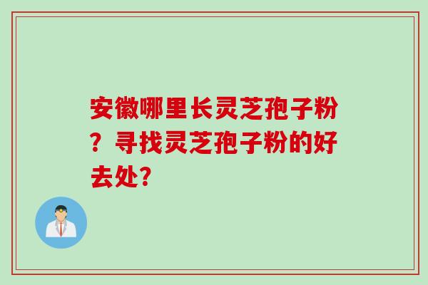 安徽哪里长灵芝孢子粉？寻找灵芝孢子粉的好去处？