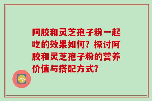 阿胶和灵芝孢子粉一起吃的效果如何？探讨阿胶和灵芝孢子粉的营养价值与搭配方式？