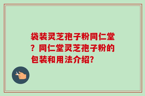 袋装灵芝孢子粉同仁堂？同仁堂灵芝孢子粉的包装和用法介绍？