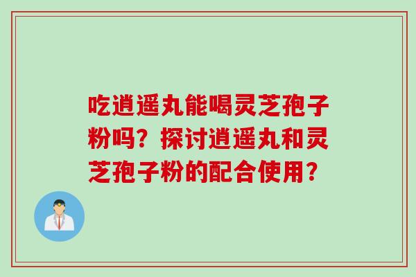 吃逍遥丸能喝灵芝孢子粉吗？探讨逍遥丸和灵芝孢子粉的配合使用？