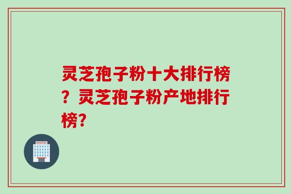 灵芝孢子粉十大排行榜？灵芝孢子粉产地排行榜？