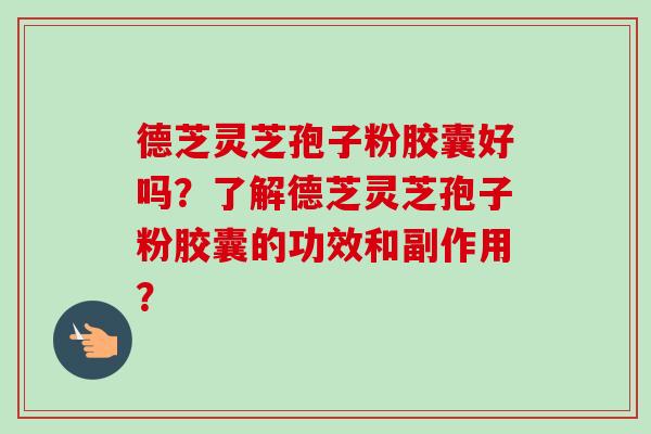 德芝灵芝孢子粉胶囊好吗？了解德芝灵芝孢子粉胶囊的功效和副作用？