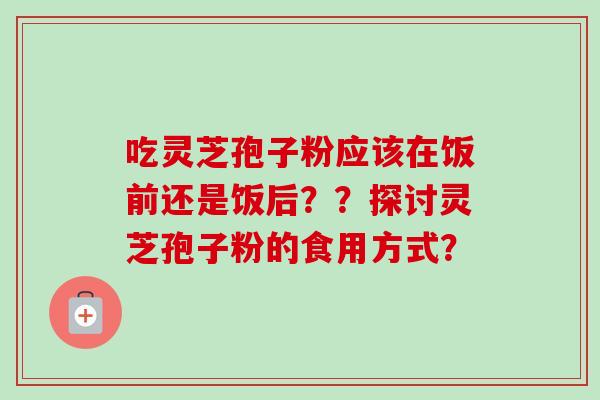 吃灵芝孢子粉应该在饭前还是饭后？？探讨灵芝孢子粉的食用方式？