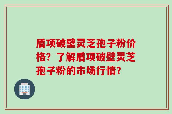 盾项破壁灵芝孢子粉价格？了解盾项破壁灵芝孢子粉的市场行情？