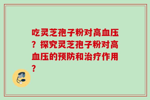 吃灵芝孢子粉对高血压？探究灵芝孢子粉对高血压的预防和治疗作用？