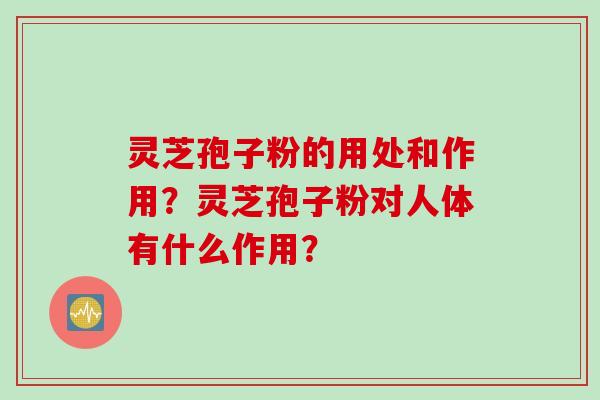 灵芝孢子粉的用处和作用？灵芝孢子粉对人体有什么作用？