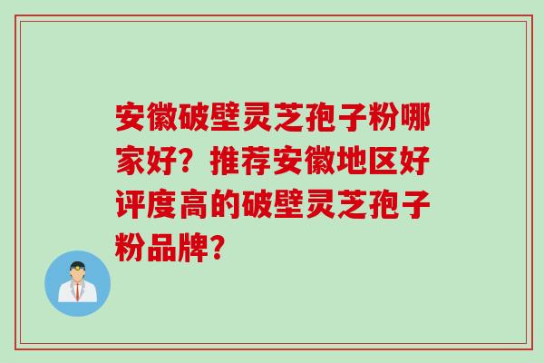 安徽破壁灵芝孢子粉哪家好？推荐安徽地区好评度高的破壁灵芝孢子粉品牌？