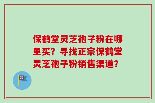 保鹤堂灵芝孢子粉在哪里买？寻找正宗保鹤堂灵芝孢子粉销售渠道？