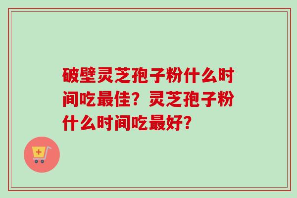 破壁灵芝孢子粉什么时间吃最佳？灵芝孢子粉什么时间吃最好？